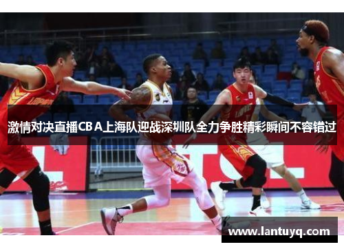 激情对决直播CBA上海队迎战深圳队全力争胜精彩瞬间不容错过